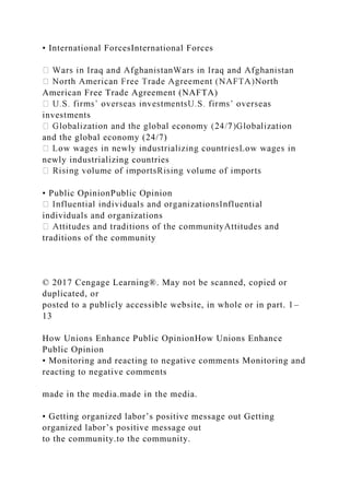 • International ForcesInternational Forces
American Free Trade Agreement (NAFTA)
investments
and the global economy (24/7)
newly industrializing countries
• Public OpinionPublic Opinion
individuals and organizations
traditions of the community
© 2017 Cengage Learning®. May not be scanned, copied or
duplicated, or
posted to a publicly accessible website, in whole or in part. 1–
13
How Unions Enhance Public OpinionHow Unions Enhance
Public Opinion
• Monitoring and reacting to negative comments Monitoring and
reacting to negative comments
made in the media.made in the media.
• Getting organized labor’s positive message out Getting
organized labor’s positive message out
to the community.to the community.
 
