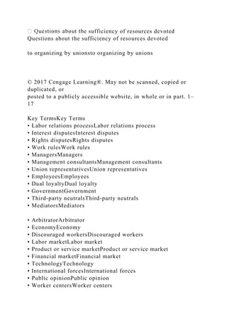 e sufficiency of resources devoted
Questions about the sufficiency of resources devoted
to organizing by unionsto organizing by unions
© 2017 Cengage Learning®. May not be scanned, copied or
duplicated, or
posted to a publicly accessible website, in whole or in part. 1–
17
Key TermsKey Terms
• Labor relations processLabor relations process
• Interest disputesInterest disputes
• Rights disputesRights disputes
• Work rulesWork rules
• ManagersManagers
• Management consultantsManagement consultants
• Union representativesUnion representatives
• EmployeesEmployees
• Dual loyaltyDual loyalty
• GovernmentGovernment
• Third-party neutralsThird-party neutrals
• MediatorsMediators
• ArbitratorArbitrator
• EconomyEconomy
• Discouraged workersDiscouraged workers
• Labor marketLabor market
• Product or service marketProduct or service market
• Financial marketFinancial market
• TechnologyTechnology
• International forcesInternational forces
• Public opinionPublic opinion
• Worker centersWorker centers
 