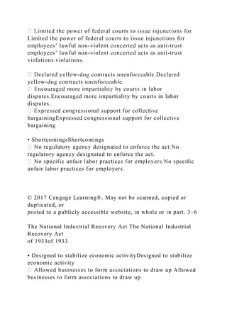 Limited the power of federal courts to issue injunctions for
employees’ lawful non-violent concerted acts as anti-trust
employees’ lawful non-violent concerted acts as anti-trust
violations.violations.
-dog contracts unenforceable.Declared
yellow-dog contracts unenforceable.
disputes.Encouraged more impartiality by courts in labor
disputes.
bargainingExpressed congressional support for collective
bargaining
• ShortcomingsShortcomings
regulatory agency designated to enforce the act.
unfair labor practices for employers.
© 2017 Cengage Learning®. May not be scanned, copied or
duplicated, or
posted to a publicly accessible website, in whole or in part. 3–6
The National Industrial Recovery Act The National Industrial
Recovery Act
of 1933of 1933
• Designed to stabilize economic activityDesigned to stabilize
economic activity
w up Allowed
businesses to form associations to draw up
 