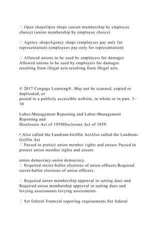 choice) (union membership by employee choice)
representation) (employees pay only for representation)
Allowed unions to be sued by employers for damages
resulting from illegal acts.resulting from illegal acts.
© 2017 Cengage Learning®. May not be scanned, copied or
duplicated, or
posted to a publicly accessible website, in whole or in part. 3–
10
Labor-Management Reporting and Labor-Management
Reporting and
Disclosure Act of 1959Disclosure Act of 1959
• Also called the Landrum-Griffin ActAlso called the Landrum-
Griffin Act
protect union member rights and ensure
union democracy.union democracy.
-ballot elections of union officers.Required
secret-ballot elections of union officers.
Required union membership approval in setting dues and
levying assessments.levying assessments.
reporting requirements.Set federal
 