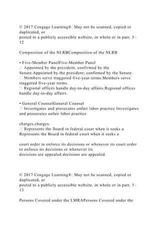 © 2017 Cengage Learning®. May not be scanned, copied or
duplicated, or
posted to a publicly accessible website, in whole or in part. 3–
12
Composition of the NLRBComposition of the NLRB
• Five-Member PanelFive-Member Panel
Senate.Appointed by the president; confirmed by the Senate.
-year terms.Members serve
staggered five-year terms.
handle day-to-day affairs.Regional offices
handle day-to-day affairs.
• General CounselGeneral Counsel
and prosecutes unfair labor practice
charges.charges.
al court when it seeks a
Represents the Board in federal court when it seeks a
court order to enforce its decisions or whenever its court order
to enforce its decisions or whenever its
decisions are appealed.decisions are appealed.
© 2017 Cengage Learning®. May not be scanned, copied or
duplicated, or
posted to a publicly accessible website, in whole or in part. 3–
13
Persons Covered under the LMRAPersons Covered under the
 