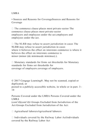 LMRA
• Sources and Reasons for CoverageSources and Reasons for
Coverage
e commerce clause places most private-sector The
commerce clause places most private-sector
employers and employees under the act.employers and
employees under the act.
NLRB may refuse to assert jurisdiction in cases
where it believes the effect on interstate commerce is where it
believes the effect on interstate commerce is
minor (minor (de minimusde minimus).).
standards for firms set thresholds for
coverage of employers.coverage of employers.
© 2017 Cengage Learning®. May not be scanned, copied or
duplicated, or
posted to a publicly accessible website, in whole or in part. 3–
14
Persons Covered under the LMRA Persons Covered under the
LMRA
(cont’d)(cont’d)• Groups Excluded from Jurisdiction of the
Act:Groups Excluded from Jurisdiction of the Act:
covered by the Railway Labor Act
 