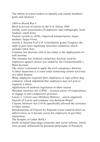 The ability of union leaders to identify and satisfy members’
goals and interests
1869 to World War I
Brief overview of unions in the U.S. before 1869
Guilds, joint associations of employers and craftspeople, local
markets, small firms
Factory system in 1850s, improved transportation, larger
markets, larger Firms
Article I, Section 8 of U.S. Constitution grants Congress the
right to pass laws regulating interstate commerce which
includes labor laws
Common law doctrine still in use today is the employment-at-
will doctrine
The common law criminal conspiracy doctrine used by
employers against unions was ended by the Commonwealth v.
Hunt decision
The courts continued to apply the civil conspiracy doctrine.
A labor Injunction is a court order restricting certain activities
in a labor dispute
Many employers required their employees to sign yellow-dog
contracts, which stipulated that employees may not join or
organize a union
Application of antitrust legislation to labor unions
Sherman Antitrust Act (1890) – restricts power of corporations
to engage in anti-competitive practices
Loewe v. Lawlor case (Danbury Hatters) – union-organized
boycott of Loewe and company was declared illegal
Clayton Antitrust Act (1914) specifically allowed the existence
of labor unions
Interpretations of Clayton by Supreme Court watered-down its
effectiveness as it became easier for employers to get labor
injunctions
The Knights of Labor (KOL)
Goals included long-range economic and social reforms, which
were greatly influenced by personal philosophy of Powderly
 