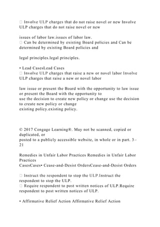not raise novel or new Involve
ULP charges that do not raise novel or new
issues of labor law.issues of labor law.
determined by existing Board policies and
legal principles.legal principles.
• Lead CasesLead Cases
ULP charges that raise a new or novel labor
law issue or present the Board with the opportunity to law issue
or present the Board with the opportunity to
use the decision to create new policy or change use the decision
to create new policy or change
existing policy.existing policy.
© 2017 Cengage Learning®. May not be scanned, copied or
duplicated, or
posted to a publicly accessible website, in whole or in part. 3–
21
Remedies in Unfair Labor Practices Remedies in Unfair Labor
Practices
CasesCases• Cease-and-Desist OrdersCease-and-Desist Orders
respondent to stop the ULP.
tices of ULP.Require
respondent to post written notices of ULP.
• Affirmative Relief Action Affirmative Relief Action
 