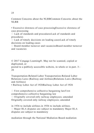 25
Common Concerns about the NLRBCommon Concerns about the
NLRB
• Excessive slowness of case processingExcessive slowness of
case processing
procedures
decisions on leading cases
mber turnover and vacanciesBoard member turnover
and vacancies
© 2017 Cengage Learning®. May not be scanned, copied or
duplicated, or
posted to a publicly accessible website, in whole or in part. 3–
26
Transportation-Related Labor Transportation-Related Labor
Relations Laws (Railway and Airlines)Relations Laws (Railway
and Airlines)
• Railway Labor Act of 1926Railway Labor Act of 1926
comprehensive collective bargaining law
railway employees; amended
Originally covered only railway employees; amended
in 1936 to include airlines.in 1936 to include airlines.
disputes are subject to mandatory
mediation through the National Mediation Board mediation
 