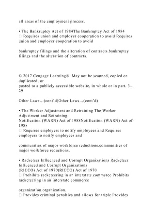 all areas of the employment process.
• The Bankruptcy Act of 1984The Bankruptcy Act of 1984
union and employer cooperation to avoid
bankruptcy filings and the alteration of contracts.bankruptcy
filings and the alteration of contracts.
© 2017 Cengage Learning®. May not be scanned, copied or
duplicated, or
posted to a publicly accessible website, in whole or in part. 3–
29
Other Laws…(cont’d)Other Laws…(cont’d)
• The Worker Adjustment and Retraining The Worker
Adjustment and Retraining
Notification (WARN) Act of 1988Notification (WARN) Act of
1988
employers to notify employees and
communities of major workforce reductions.communities of
major workforce reductions.
• Racketeer Influenced and Corrupt Organizations Racketeer
Influenced and Corrupt Organizations
(RICCO) Act of 1970(RICCO) Act of 1970
racketeering in an interstate commerce
organization.organization.
 