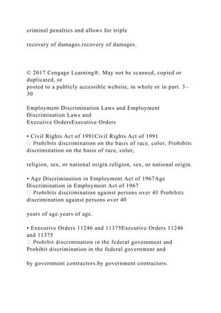 criminal penalties and allows for triple
recovery of damages.recovery of damages.
© 2017 Cengage Learning®. May not be scanned, copied or
duplicated, or
posted to a publicly accessible website, in whole or in part. 3–
30
Employment Discrimination Laws and Employment
Discrimination Laws and
Executive OrdersExecutive Orders
• Civil Rights Act of 1991Civil Rights Act of 1991
discrimination on the basis of race, color,
religion, sex, or national origin.religion, sex, or national origin.
• Age Discrimination in Employment Act of 1967Age
Discrimination in Employment Act of 1967
discrimination against persons over 40
years of age.years of age.
• Executive Orders 11246 and 11375Executive Orders 11246
and 11375
government and
Prohibit discrimination in the federal government and
by government contractors.by government contractors.
 