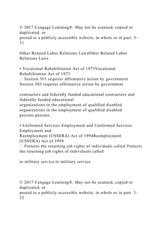 © 2017 Cengage Learning®. May not be scanned, copied or
duplicated, or
posted to a publicly accessible website, in whole or in part. 3–
31
Other Related Labor Relations LawsOther Related Labor
Relations Laws
• Vocational Rehabilitation Act of 1973Vocational
Rehabilitation Act of 1973
Section 503 requires affirmative action by government
contractors and federally funded educational contractors and
federally funded educational
organizations in the employment of qualified disabled
organizations in the employment of qualified disabled
persons.persons.
• Uniformed Services Employment and Uniformed Services
Employment and
Reemployment (USSERA) Act of 1994Reemployment
(USSERA) Act of 1994
the returning job rights of individuals called
to military service.to military service.
© 2017 Cengage Learning®. May not be scanned, copied or
duplicated, or
posted to a publicly accessible website, in whole or in part. 3–
32
 