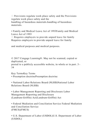 regulate work place safety and the
handling of hazardous materials.handling of hazardous
materials.
• Family and Medical Leave Act of 1993Family and Medical
Leave Act of 1993
Requires employers to provide unpaid leave for family
and medical purposes.and medical purposes.
© 2017 Cengage Learning®. May not be scanned, copied or
duplicated, or
posted to a publicly accessible website, in whole or in part. 3–
34
Key TermsKey Terms
• Preemption doctrinePreemption doctrine
• National Labor Relations Board (NLRB)National Labor
Relations Board (NLRB)
• Labor Management Reporting and Disclosure Labor
Management Reporting and Disclosure
(Landrum-Griffin) Act(Landrum-Griffin) Act
• Federal Mediation and Conciliation Service Federal Mediation
and Conciliation Service
(FMCS)(FMCS)
• U.S. Department of Labor (USDOL)U.S. Department of Labor
(USDOL)
 