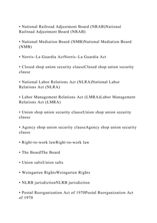 • National Railroad Adjustment Board (NRAB)National
Railroad Adjustment Board (NRAB)
• National Mediation Board (NMB)National Mediation Board
(NMB)
• Norris–La Guardia ActNorris–La Guardia Act
• Closed shop union security clauseClosed shop union security
clause
• National Labor Relations Act (NLRA)National Labor
Relations Act (NLRA)
• Labor Management Relations Act (LMRA)Labor Management
Relations Act (LMRA)
• Union shop union security clauseUnion shop union security
clause
• Agency shop union security clauseAgency shop union security
clause
• Right-to-work lawRight-to-work law
• The BoardThe Board
• Union saltsUnion salts
• Weingarten RightsWeingarten Rights
• NLRB jurisdictionNLRB jurisdiction
• Postal Reorganization Act of 1970Postal Reorganization Act
of 1970
 