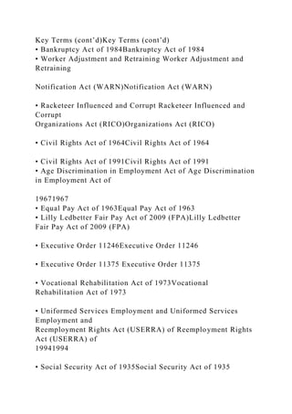 Key Terms (cont’d)Key Terms (cont’d)
• Bankruptcy Act of 1984Bankruptcy Act of 1984
• Worker Adjustment and Retraining Worker Adjustment and
Retraining
Notification Act (WARN)Notification Act (WARN)
• Racketeer Influenced and Corrupt Racketeer Influenced and
Corrupt
Organizations Act (RICO)Organizations Act (RICO)
• Civil Rights Act of 1964Civil Rights Act of 1964
• Civil Rights Act of 1991Civil Rights Act of 1991
• Age Discrimination in Employment Act of Age Discrimination
in Employment Act of
19671967
• Equal Pay Act of 1963Equal Pay Act of 1963
• Lilly Ledbetter Fair Pay Act of 2009 (FPA)Lilly Ledbetter
Fair Pay Act of 2009 (FPA)
• Executive Order 11246Executive Order 11246
• Executive Order 11375 Executive Order 11375
• Vocational Rehabilitation Act of 1973Vocational
Rehabilitation Act of 1973
• Uniformed Services Employment and Uniformed Services
Employment and
Reemployment Rights Act (USERRA) of Reemployment Rights
Act (USERRA) of
19941994
• Social Security Act of 1935Social Security Act of 1935
 