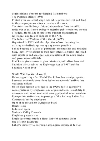 organization's concern for helping its members
The Pullman Strike (1894)
Protest over unilateral wage cuts while prices for rent and food
in the company-owned town remained the same
The American Railway Union (independent from the AFL)
faded out of existence owing to negative public opinion; the use
of federal troops and injunctions; Pullman management
resistance, and lack of support by the AFL
The Industrial Workers of the World (IWW)
Organized in 1905 with the objective of overthrowing the
existing capitalistic system by any means possible
Failed because of a lack of permanent membership and financial
base, inability to appeal to members' interests, being identified
with sabotage and violence, and alienation of the news media
and government officials
Red Scare gives reason to pass criminal syndicalism laws and
Sedition laws, such as the Espionage Act of 1917 and the
Sedition Act of 1918
World War I to World War II
Union organizing after World War I: Problems and prospects
Post-war economic conditions led to unsuccessful strikes that
weakened unions
Union membership declined in the 1920s due to aggressive
counteractions by employers and organized labor’s inability to
overcome anti-union sentiment among potential union members
Recognition strikes lead to passage of the Railway Labor Act
Counteractions by employers
Open shop movement (American Plan)
Blacklisting
Industrial spies
Mohawk Valley Formula
Employer paternalism
Employee representation plan (ERP) or company union
Use of scrip payments
Labor’s inability to overcome anti-union sentiment due to:
 