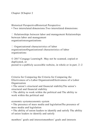 Chapter 2Chapter 2
Historical PerspectiveHistorical Perspective
• Two interrelated dimensions:Two interrelated dimensions:
between labor and management
organizationsorganizations
organizationsOrganizational characteristics of labor
organizations
© 2017 Cengage Learning®. May not be scanned, copied or
duplicated, or
posted to a publicly accessible website, in whole or in part. 2–2
Criteria for Comparing the Criteria for Comparing the
Efectiveness of a Labor OrganizationEfectiveness of a Labor
Organization
• The union’s structural and financial stabilityThe union’s
structural and financial stability
• The ability to work within the political and The ability to
work within the political and
economic systemeconomic system
• The presence of mass media and legislationThe presence of
mass media and legislation
• The ability of union leaders to identify and satisfy The ability
of union leaders to identify and satisfy
members’ goals and interestsmembers’ goals and interests
 