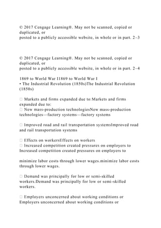 © 2017 Cengage Learning®. May not be scanned, copied or
duplicated, or
posted to a publicly accessible website, in whole or in part. 2–3
© 2017 Cengage Learning®. May not be scanned, copied or
duplicated, or
posted to a publicly accessible website, in whole or in part. 2–4
1869 to World War I1869 to World War I
• The Industrial Revolution (1850s)The Industrial Revolution
(1850s)
expanded due to:
-production technologiesNew mass-production
technologies—factory systems—factory systems
and rail transportation systems
n employers to
Increased competition created pressures on employers to
minimize labor costs through lower wages.minimize labor costs
through lower wages.
-skilled
workers.Demand was principally for low or semi-skilled
workers.
Employers unconcerned about working conditions or
 