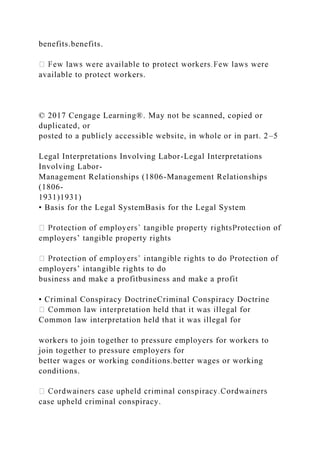 benefits.benefits.
available to protect workers.
© 2017 Cengage Learning®. May not be scanned, copied or
duplicated, or
posted to a publicly accessible website, in whole or in part. 2–5
Legal Interpretations Involving Labor-Legal Interpretations
Involving Labor-
Management Relationships (1806-Management Relationships
(1806-
1931)1931)
• Basis for the Legal SystemBasis for the Legal System
employers’ tangible property rights
employers’ intangible rights to do
business and make a profitbusiness and make a profit
• Criminal Conspiracy DoctrineCriminal Conspiracy Doctrine
Common law interpretation held that it was illegal for
workers to join together to pressure employers for workers to
join together to pressure employers for
better wages or working conditions.better wages or working
conditions.
case upheld criminal conspiracy.
 