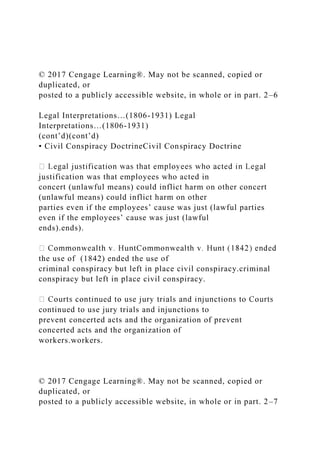 © 2017 Cengage Learning®. May not be scanned, copied or
duplicated, or
posted to a publicly accessible website, in whole or in part. 2–6
Legal Interpretations…(1806-1931) Legal
Interpretations…(1806-1931)
(cont’d)(cont’d)
• Civil Conspiracy DoctrineCivil Conspiracy Doctrine
justification was that employees who acted in
concert (unlawful means) could inflict harm on other concert
(unlawful means) could inflict harm on other
parties even if the employees’ cause was just (lawful parties
even if the employees’ cause was just (lawful
ends).ends).
the use of (1842) ended the use of
criminal conspiracy but left in place civil conspiracy.criminal
conspiracy but left in place civil conspiracy.
continued to use jury trials and injunctions to
prevent concerted acts and the organization of prevent
concerted acts and the organization of
workers.workers.
© 2017 Cengage Learning®. May not be scanned, copied or
duplicated, or
posted to a publicly accessible website, in whole or in part. 2–7
 