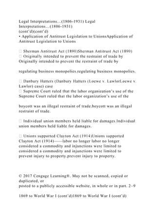 Legal Interpretations…(1806-1931) Legal
Interpretations…(1806-1931)
(cont’d)(cont’d)
• Application of Antitrust Legislation to UnionsApplication of
Antitrust Legislation to Unions
restraint of trade by
Originally intended to prevent the restraint of trade by
regulating business monopolies.regulating business monopolies.
Lawlor) case) case
labor organization’s use of the
Supreme Court ruled that the labor organization’s use of the
boycott was an illegal restraint of trade.boycott was an illegal
restraint of trade.
union members held liable for damages.
Clayton Act (1914)——labor no longer labor no longer
considered a commodity and injunctions were limited to
considered a commodity and injunctions were limited to
prevent injury to property.prevent injury to property.
© 2017 Cengage Learning®. May not be scanned, copied or
duplicated, or
posted to a publicly accessible website, in whole or in part. 2–9
1869 to World War I (cont’d)1869 to World War I (cont’d)
 