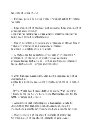 Knights of Labor (KOL)
workers
ement of
producer and consumer
cooperatives (employee-owned establishments)cooperatives
(employee-owned establishments)
voluntary arbitration and avoidance of strikes
to obtain its goalsto obtain its goals
preference for education of workers over economic
pressure tactics (job actions—strikes and boycotts)pressure
tactics (job actions—strikes and boycotts)
© 2017 Cengage Learning®. May not be scanned, copied or
duplicated, or
posted to a publicly accessible website, in whole or in part. 2–
11
1869 to World War I (cont’d)1869 to World War I (cont’d)
• Reasons for the KOL’s Failure and DemiseReasons for the
KOL’s Failure and Demise
Assumption that technological advancement could be
Assumption that technological advancement could be
stopped and possibly reversedstopped and possibly reversed
Overestimation of the shared interests of employees
 