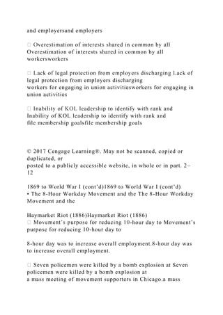 and employersand employers
Overestimation of interests shared in common by all
workersworkers
legal protection from employers discharging
workers for engaging in union activitiesworkers for engaging in
union activities
Inability of KOL leadership to identify with rank and
file membership goalsfile membership goals
© 2017 Cengage Learning®. May not be scanned, copied or
duplicated, or
posted to a publicly accessible website, in whole or in part. 2–
12
1869 to World War I (cont’d)1869 to World War I (cont’d)
• The 8-Hour Workday Movement and the The 8-Hour Workday
Movement and the
Haymarket Riot (1886)Haymarket Riot (1886)
-hour day to Movement’s
purpose for reducing 10-hour day to
8-hour day was to increase overall employment.8-hour day was
to increase overall employment.
ven policemen were killed by a bomb explosion at Seven
policemen were killed by a bomb explosion at
a mass meeting of movement supporters in Chicago.a mass
 