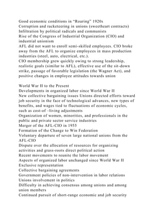 Good economic conditions in “Roaring” 1920s
Corruption and racketeering in unions (sweetheart contracts)
Infiltration by political radicals and communists
Rise of the Congress of Industrial Organization (CIO) and
industrial unionism
AFL did not want to enroll semi-skilled employees. CIO broke
away from the AFL to organize employees in mass production
industries (steel, auto, electrical, etc.).
CIO membership grew quickly owing to strong leadership,
realistic goals (similar to AFL), effective use of the sit-down
strike, passage of favorable legislation (the Wagner Act), and
positive changes in employee attitudes towards union
World War II to the Present
Developments in organized labor since World War II
New collective bargaining issues Unions directed efforts toward
job security in the face of technological advances, new types of
benefits, and wages tied to fluctuations of economic cycles,
such as cost-of –living adjustments
Organization of women, minorities, and professionals in the
public and private sector service industries
Merger of the AFL-CIO in 1955
Formation of the Change to Win Federation
Voluntary departure of seven large national unions from the
AFL-CIO
Dispute over the allocation of resources for organizing
activities and grass-roots direct political action
Recent movements to reunite the labor movement
Aspects of organized labor unchanged since World War II
Exclusive representation
Collective bargaining agreements
Government policies of non-intervention in labor relations
Unions involvement in politics
Difficulty in achieving consensus among unions and among
union members
Continued pursuit of short-range economic and job security
 