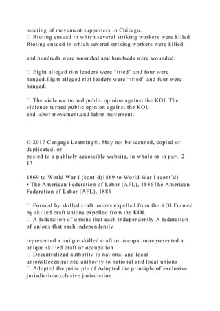 meeting of movement supporters in Chicago.
killed
Rioting ensued in which several striking workers were killed
and hundreds were wounded.and hundreds were wounded.
hanged.Eight alleged riot leaders were “tried” and four were
hanged.
violence turned public opinion against the KOL The
violence turned public opinion against the KOL
and labor movement.and labor movement.
© 2017 Cengage Learning®. May not be scanned, copied or
duplicated, or
posted to a publicly accessible website, in whole or in part. 2–
13
1869 to World War I (cont’d)1869 to World War I (cont’d)
• The American Federation of Labor (AFL), 1886The American
Federation of Labor (AFL), 1886
by skilled craft unions expelled from the KOL
of unions that each independently
represented a unique skilled craft or occupationrepresented a
unique skilled craft or occupation
l and local
unionsDecentralized authority to national and local unions
jurisdictionexclusive jurisdiction
 