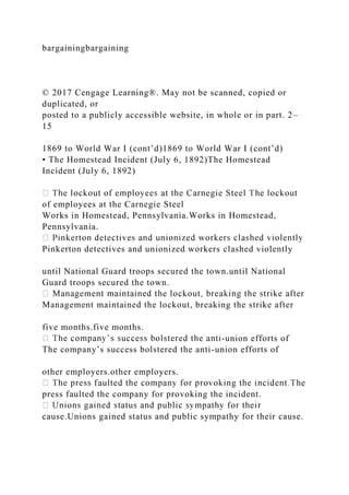 bargainingbargaining
© 2017 Cengage Learning®. May not be scanned, copied or
duplicated, or
posted to a publicly accessible website, in whole or in part. 2–
15
1869 to World War I (cont’d)1869 to World War I (cont’d)
• The Homestead Incident (July 6, 1892)The Homestead
Incident (July 6, 1892)
of employees at the Carnegie Steel
Works in Homestead, Pennsylvania.Works in Homestead,
Pennsylvania.
Pinkerton detectives and unionized workers clashed violently
until National Guard troops secured the town.until National
Guard troops secured the town.
Management maintained the lockout, breaking the strike after
five months.five months.
-union efforts of
The company’s success bolstered the anti-union efforts of
other employers.other employers.
press faulted the company for provoking the incident.
cause.Unions gained status and public sympathy for their cause.
 