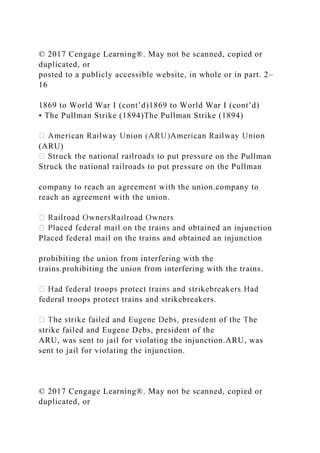 © 2017 Cengage Learning®. May not be scanned, copied or
duplicated, or
posted to a publicly accessible website, in whole or in part. 2–
16
1869 to World War I (cont’d)1869 to World War I (cont’d)
• The Pullman Strike (1894)The Pullman Strike (1894)
(ARU)
e on the Pullman
Struck the national railroads to put pressure on the Pullman
company to reach an agreement with the union.company to
reach an agreement with the union.
injunction
Placed federal mail on the trains and obtained an injunction
prohibiting the union from interfering with the
trains.prohibiting the union from interfering with the trains.
federal troops protect trains and strikebreakers.
strike failed and Eugene Debs, president of the
ARU, was sent to jail for violating the injunction.ARU, was
sent to jail for violating the injunction.
© 2017 Cengage Learning®. May not be scanned, copied or
duplicated, or
 