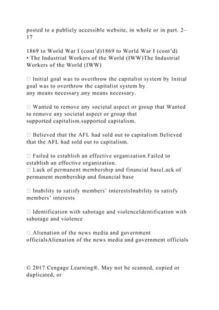 posted to a publicly accessible website, in whole or in part. 2–
17
1869 to World War I (cont’d)1869 to World War I (cont’d)
• The Industrial Workers of the World (IWW)The Industrial
Workers of the World (IWW)
goal was to overthrow the capitalist system by
any means necessary.any means necessary.
to remove any societal aspect or group that
supported capitalism.supported capitalism.
that the AFL had sold out to capitalism.
establish an effective organization.
permanent membership and financial base
members’ interests
sabotage and violence
officialsAlienation of the news media and government officials
© 2017 Cengage Learning®. May not be scanned, copied or
duplicated, or
 