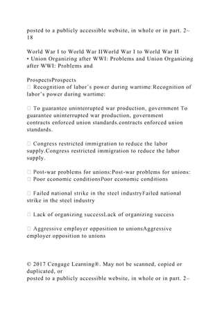 posted to a publicly accessible website, in whole or in part. 2–
18
World War I to World War IIWorld War I to World War II
• Union Organizing after WWI: Problems and Union Organizing
after WWI: Problems and
ProspectsProspects
labor’s power during wartime:
guarantee uninterrupted war production, government
contracts enforced union standards.contracts enforced union
standards.
supply.Congress restricted immigration to reduce the labor
supply.
-war problems for unions:Post-war problems for unions:
strike in the steel industry
employer opposition to unions
© 2017 Cengage Learning®. May not be scanned, copied or
duplicated, or
posted to a publicly accessible website, in whole or in part. 2–
 