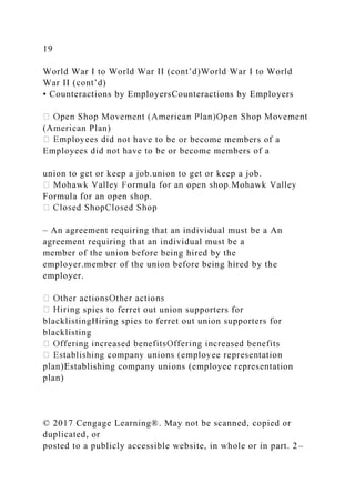 19
World War I to World War II (cont’d)World War I to World
War II (cont’d)
• Counteractions by EmployersCounteractions by Employers
(American Plan)
d not have to be or become members of a
Employees did not have to be or become members of a
union to get or keep a job.union to get or keep a job.
Formula for an open shop.
– An agreement requiring that an individual must be a An
agreement requiring that an individual must be a
member of the union before being hired by the
employer.member of the union before being hired by the
employer.
spies to ferret out union supporters for
blacklistingHiring spies to ferret out union supporters for
blacklisting
plan)Establishing company unions (employee representation
plan)
© 2017 Cengage Learning®. May not be scanned, copied or
duplicated, or
posted to a publicly accessible website, in whole or in part. 2–
 