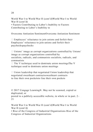 20
World War I to World War II (cont’d)World War I to World
War II (cont’d)
• Factors Contributing to Labor’s Inability to Factors
Contributing to Labor’s Inability to
Overcome Antiunion SentimentOvercome Antiunion Sentiment
Employees’ reluctance to join unions and forfeit their
paycheckspaychecks
image as corrupt organizations controlled by
socialists, radicals, and communists socialists, radicals, and
communists
sThe V
technique used to dominate union meetings
negotiated sweetheart contractssweetheart contracts
to line their own pocketsto line their own pockets
© 2017 Cengage Learning®. May not be scanned, copied or
duplicated, or
posted to a publicly accessible website, in whole or in part. 2–
21
World War I to World War II (cont’d)World War I to World
War II (cont’d)
• Rise of the Congress of Industrial Organizations Rise of the
Congress of Industrial Organizations
 