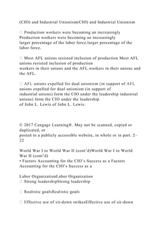 (CIO) and Industrial Unionism(CIO) and Industrial Unionism
Production workers were becoming an increasingly
larger percentage of the labor force.larger percentage of the
labor force.
Most AFL unions resisted inclusion of production Most AFL
unions resisted inclusion of production
workers in their unions and the AFL.workers in their unions and
the AFL.
unions expelled for dual unionism (in support of
industrial unions) form the CIO under the leadership industrial
unions) form the CIO under the leadership
of John L. Lewis.of John L. Lewis.
© 2017 Cengage Learning®. May not be scanned, copied or
duplicated, or
posted to a publicly accessible website, in whole or in part. 2–
22
World War I to World War II (cont’d)World War I to World
War II (cont’d)
• Factors Accounting for the CIO’s Success as a Factors
Accounting for the CIO’s Success as a
Labor OrganizationLabor Organization
-down strikesEffective use of sit-down
 