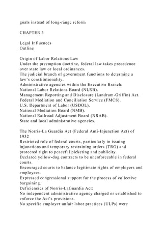 goals instead of long-range reform
CHAPTER 3
Legal Influences
Outline
Origin of Labor Relations Law
Under the preemption doctrine, federal law takes precedence
over state law or local ordinances.
The judicial branch of government functions to determine a
law’s constitutionality.
Administrative agencies within the Executive Branch:
National Labor Relations Board (NLRB).
Management Reporting and Disclosure (Landrum-Griffin) Act.
Federal Mediation and Conciliation Service (FMCS).
U.S. Department of Labor (USDOL).
National Mediation Board (NMB).
National Railroad Adjustment Board (NRAB).
State and local administrative agencies.
The Norris-La Guardia Act (Federal Anti-Injunction Act) of
1932
Restricted role of federal courts, particularly in issuing
injunctions and temporary restraining orders (TRO) and
protected right to peaceful picketing and publicity.
Declared yellow-dog contracts to be unenforceable in federal
courts.
Encouraged courts to balance legitimate rights of employers and
employees.
Expressed congressional support for the process of collective
bargaining.
Deficiencies of Norris-LaGuardia Act:
No independent administrative agency charged or established to
enforce the Act’s provisions.
No specific employer unfair labor practices (ULPs) were
 
