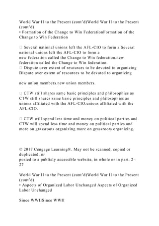 World War II to the Present (cont’d)World War II to the Present
(cont’d)
• Formation of the Change to Win FederationFormation of the
Change to Win Federation
-CIO to form a Several
national unions left the AFL-CIO to form a
new federation called the Change to Win federation.new
federation called the Change to Win federation.
Dispute over extent of resources to be devoted to organizing
new union members.new union members.
CTW still shares same basic principles and philosophies as
unions affiliated with the AFL-CIO.unions affiliated with the
AFL-CIO.
CTW will spend less time and money on political parties and
more on grassroots organizing.more on grassroots organizing.
© 2017 Cengage Learning®. May not be scanned, copied or
duplicated, or
posted to a publicly accessible website, in whole or in part. 2–
27
World War II to the Present (cont’d)World War II to the Present
(cont’d)
• Aspects of Organized Labor Unchanged Aspects of Organized
Labor Unchanged
Since WWIISince WWII
 
