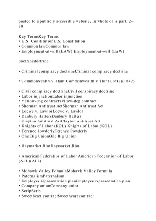 posted to a publicly accessible website, in whole or in part. 2–
30
Key TermsKey Terms
• U.S. ConstitutionU.S. Constitution
• Common lawCommon law
• Employment-at-will (EAW) Employment-at-will (EAW)
doctrinedoctrine
• Criminal conspiracy doctrineCriminal conspiracy doctrine
• Commonwealth v. Hunt Commonwealth v. Hunt (1842)(1842)
• Civil conspiracy doctrineCivil conspiracy doctrine
• Labor injunctionLabor injunction
• Yellow-dog contractYellow-dog contract
• Sherman Antitrust ActSherman Antitrust Act
• Loewe v. LawlorLoewe v. Lawlor
• Danbury HattersDanbury Hatters
• Clayton Antitrust ActClayton Antitrust Act
• Knights of Labor (KOL) Knights of Labor (KOL)
• Terence PowderlyTerence Powderly
• One Big UnionOne Big Union
• Haymarket RiotHaymarket Riot
• American Federation of Labor American Federation of Labor
(AFL)(AFL)
• Mohawk Valley FormulaMohawk Valley Formula
• PaternalismPaternalism
• Employee representation planEmployee representation plan
• Company unionCompany union
• ScripScrip
• Sweetheart contractSweetheart contract
 