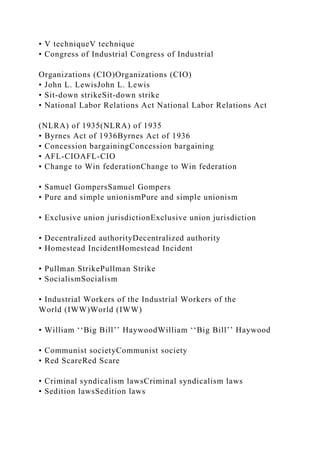 • V techniqueV technique
• Congress of Industrial Congress of Industrial
Organizations (CIO)Organizations (CIO)
• John L. LewisJohn L. Lewis
• Sit-down strikeSit-down strike
• National Labor Relations Act National Labor Relations Act
(NLRA) of 1935(NLRA) of 1935
• Byrnes Act of 1936Byrnes Act of 1936
• Concession bargainingConcession bargaining
• AFL-CIOAFL-CIO
• Change to Win federationChange to Win federation
• Samuel GompersSamuel Gompers
• Pure and simple unionismPure and simple unionism
• Exclusive union jurisdictionExclusive union jurisdiction
• Decentralized authorityDecentralized authority
• Homestead IncidentHomestead Incident
• Pullman StrikePullman Strike
• SocialismSocialism
• Industrial Workers of the Industrial Workers of the
World (IWW)World (IWW)
• William ‘‘Big Bill’’ HaywoodWilliam ‘‘Big Bill’’ Haywood
• Communist societyCommunist society
• Red ScareRed Scare
• Criminal syndicalism lawsCriminal syndicalism laws
• Sedition lawsSedition laws
 