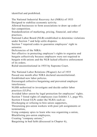 identified and prohibited.
The National Industrial Recovery Act (NIRA) of 1933
Designed to stabilize economic activity.
Allowed businesses to form associations to draw up codes of
fair competition.
Standardization of marketing, pricing, financial, and other
practices.
National Labor Board (NLB) established to determine violations
under Section 7 and help settle disputes.
Section 7 required codes to guarantee employees’ right to
unionize.
Deficiencies of the NIRA:
Not effective in protecting employee’s rights to organize and
bargain collectively because employers were not required to
bargain with unions and the NLB lacked effective enforcement
of its orders.
Ruled unconstitutional in 1935 by Supreme Court.
The National Labor Relations (Wagner) Act of 1935
Passed one month after NIRA declared unconstitutional.
Established new labor policies.
Encouraged collective bargaining and prevented employer
interference.
NLRB authorized to investigate and decide unfair labor
practices (ULPs).
Avoided labor unrest by legal protection for employees’ rights.
Section 7 listed rights of employees (see Exhibit 3.1, page 95).
Section 8 listed ULPs under the NLRA such as:
Discharging or refusing to hire union supporters,
Threatening pro-union workers with poor job assignments or
termination,
Using company spies to learn who was organizing a union,
Blacklisting pro-union employees,
Creating “company unions,”
Bargaining in bad faith (discussed in Chapter 6),
 