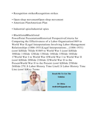 • Recognition strikesRecognition strikes
• Open-shop movementOpen-shop movement
• American PlanAmerican Plan
• Industrial spiesIndustrial spies
• BlacklistedBlacklisted
PowerPoint PresentationHistorical PerspectiveCriteria for
Comparing the Effectiveness of a Labor Organization1869 to
World War ILegal Interpretations Involving Labor-Management
Relationships (1806-1931)Legal Interpretations…(1806-1931)
(cont’d)Slide 7Slide 81869 to World War I (cont’d)Slide
10Slide 11Slide 12Slide 13Slide 14Slide 15Slide 16Slide
17World War I to World War IIWorld War I to World War II
(cont’d)Slide 20Slide 21Slide 22World War II to the
PresentWorld War II to the Present (cont’d)Slide 25Slide
26Slide 27U.S Labor History Time LineU.S Labor History Time
Line (cont’d)Key Terms
 