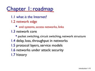 Chapter 1: roadmap
1.1 what is the Internet?
1.2 network edge
 end systems, access networks, links
1.3 network core
 packet switching, circuit switching, network structure

1.4 delay, loss, throughput in networks
1.5 protocol layers, service models
1.6 networks under attack: security
1.7 history

Introduction 1-10

 