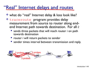 “Real” Internet delays and routes
what do “real” Internet delay & loss look like?
 traceroute program: provides delay
measurement from source to router along endend Internet path towards destination. For all i:


 sends three packets that will reach router i on path
towards destination
 router i will return packets to sender
 sender times interval between transmission and reply.

3 probes

3 probes

3 probes

Introduction 1-49

 