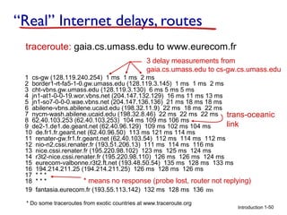“Real” Internet delays, routes
traceroute: gaia.cs.umass.edu to www.eurecom.fr
3 delay measurements from
gaia.cs.umass.edu to cs-gw.cs.umass.edu
1 cs-gw (128.119.240.254) 1 ms 1 ms 2 ms
2 border1-rt-fa5-1-0.gw.umass.edu (128.119.3.145) 1 ms 1 ms 2 ms
3 cht-vbns.gw.umass.edu (128.119.3.130) 6 ms 5 ms 5 ms
4 jn1-at1-0-0-19.wor.vbns.net (204.147.132.129) 16 ms 11 ms 13 ms
5 jn1-so7-0-0-0.wae.vbns.net (204.147.136.136) 21 ms 18 ms 18 ms
6 abilene-vbns.abilene.ucaid.edu (198.32.11.9) 22 ms 18 ms 22 ms
7 nycm-wash.abilene.ucaid.edu (198.32.8.46) 22 ms 22 ms 22 ms trans-oceanic
8 62.40.103.253 (62.40.103.253) 104 ms 109 ms 106 ms
link
9 de2-1.de1.de.geant.net (62.40.96.129) 109 ms 102 ms 104 ms
10 de.fr1.fr.geant.net (62.40.96.50) 113 ms 121 ms 114 ms
11 renater-gw.fr1.fr.geant.net (62.40.103.54) 112 ms 114 ms 112 ms
12 nio-n2.cssi.renater.fr (193.51.206.13) 111 ms 114 ms 116 ms
13 nice.cssi.renater.fr (195.220.98.102) 123 ms 125 ms 124 ms
14 r3t2-nice.cssi.renater.fr (195.220.98.110) 126 ms 126 ms 124 ms
15 eurecom-valbonne.r3t2.ft.net (193.48.50.54) 135 ms 128 ms 133 ms
16 194.214.211.25 (194.214.211.25) 126 ms 128 ms 126 ms
17 * * *
* means no response (probe lost, router not replying)
18 * * *
19 fantasia.eurecom.fr (193.55.113.142) 132 ms 128 ms 136 ms
* Do some traceroutes from exotic countries at www.traceroute.org

Introduction 1-50

 