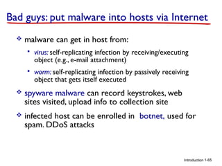 Bad guys: put malware into hosts via Internet


malware can get in host from:


virus: self-replicating infection by receiving/executing
object (e.g., e-mail attachment)



worm: self-replicating infection by passively receiving
object that gets itself executed



spyware malware can record keystrokes, web
sites visited, upload info to collection site



infected host can be enrolled in botnet, used for
spam. DDoS attacks

Introduction 1-65

 
