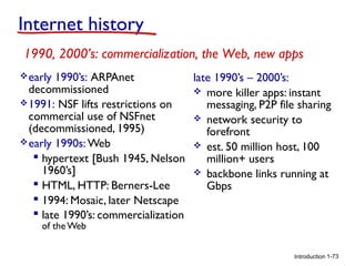 Internet history
1990, 2000’s: commercialization, the Web, new apps
 early

1990’s: ARPAnet
late 1990’s – 2000’s:
decommissioned
 more killer apps: instant
 1991: NSF lifts restrictions on
messaging, P2P file sharing
commercial use of NSFnet
 network security to
(decommissioned, 1995)
forefront
 early 1990s: Web
 est. 50 million host, 100
 hypertext [Bush 1945, Nelson
million+ users
1960’s]
 backbone links running at
 HTML, HTTP: Berners-Lee
Gbps
 1994: Mosaic, later Netscape
 late 1990’s: commercialization
of the Web

Introduction 1-73

 