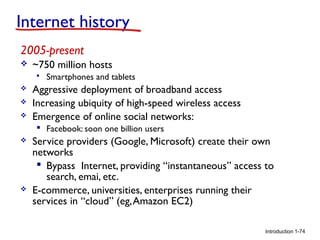 Internet history
2005-present


~750 million hosts






Smartphones and tablets

Aggressive deployment of broadband access
Increasing ubiquity of high-speed wireless access
Emergence of online social networks:
 Facebook: soon one billion users





Service providers (Google, Microsoft) create their own
networks
 Bypass Internet, providing “instantaneous” access to
search, emai, etc.
E-commerce, universities, enterprises running their
services in “cloud” (eg, Amazon EC2)
Introduction 1-74

 