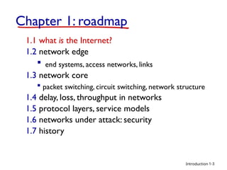 Introduction
Chapter 1: roadmap
1.1 what is the Internet?
1.2 network edge
 end systems, access networks, links
1.3 network core
 packet switching, circuit switching, network structure
1.4 delay, loss, throughput in networks
1.5 protocol layers, service models
1.6 networks under attack: security
1.7 history
1-3
 