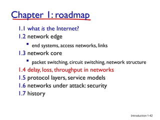 Introduction
Chapter 1: roadmap
1.1 what is the Internet?
1.2 network edge
 end systems, access networks, links
1.3 network core
 packet switching, circuit switching, network structure
1.4 delay, loss, throughput in networks
1.5 protocol layers, service models
1.6 networks under attack: security
1.7 history
1-42
 