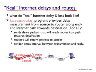 Introduction
“Real” Internet delays and routes
 what do “real” Internet delay & loss look like?
 traceroute program: provides delay
measurement from source to router along end-
end Internet path towards destination. For all i:
 sends three packets that will reach router i on path
towards destination
 router i will return packets to sender
 sender times interval between transmission and reply.
3 probes
3 probes
3 probes
1-49
 