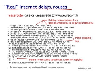 Introduction
“Real” Internet delays, routes
1 cs-gw (128.119.240.254) 1 ms 1 ms 2 ms
2 border1-rt-fa5-1-0.gw.umass.edu (128.119.3.145) 1 ms 1 ms 2 ms
3 cht-vbns.gw.umass.edu (128.119.3.130) 6 ms 5 ms 5 ms
4 jn1-at1-0-0-19.wor.vbns.net (204.147.132.129) 16 ms 11 ms 13 ms
5 jn1-so7-0-0-0.wae.vbns.net (204.147.136.136) 21 ms 18 ms 18 ms
6 abilene-vbns.abilene.ucaid.edu (198.32.11.9) 22 ms 18 ms 22 ms
7 nycm-wash.abilene.ucaid.edu (198.32.8.46) 22 ms 22 ms 22 ms
8 62.40.103.253 (62.40.103.253) 104 ms 109 ms 106 ms
9 de2-1.de1.de.geant.net (62.40.96.129) 109 ms 102 ms 104 ms
10 de.fr1.fr.geant.net (62.40.96.50) 113 ms 121 ms 114 ms
11 renater-gw.fr1.fr.geant.net (62.40.103.54) 112 ms 114 ms 112 ms
12 nio-n2.cssi.renater.fr (193.51.206.13) 111 ms 114 ms 116 ms
13 nice.cssi.renater.fr (195.220.98.102) 123 ms 125 ms 124 ms
14 r3t2-nice.cssi.renater.fr (195.220.98.110) 126 ms 126 ms 124 ms
15 eurecom-valbonne.r3t2.ft.net (193.48.50.54) 135 ms 128 ms 133 ms
16 194.214.211.25 (194.214.211.25) 126 ms 128 ms 126 ms
17 * * *
18 * * *
19 fantasia.eurecom.fr (193.55.113.142) 132 ms 128 ms 136 ms
traceroute: gaia.cs.umass.edu to www.eurecom.fr
3 delay measurements from
gaia.cs.umass.edu to cs-gw.cs.umass.edu
* means no response (probe lost, router not replying)
trans-oceanic
link
1-50
* Do some traceroutes from exotic countries at www.traceroute.org
 