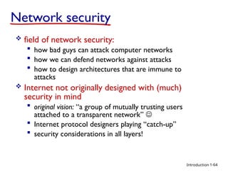 Introduction
Network security
 field of network security:
 how bad guys can attack computer networks
 how we can defend networks against attacks
 how to design architectures that are immune to
attacks
 Internet not originally designed with (much)
security in mind
 original vision: “a group of mutually trusting users
attached to a transparent network” 
 Internet protocol designers playing “catch-up”
 security considerations in all layers!
1-64
 