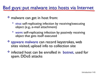Introduction
Bad guys: put malware into hosts via Internet
 malware can get in host from:
 virus: self-replicating infection by receiving/executing
object (e.g., e-mail attachment)
 worm: self-replicating infection by passively receiving
object that gets itself executed
 spyware malware can record keystrokes, web
sites visited, upload info to collection site
 infected host can be enrolled in botnet, used for
spam. DDoS attacks
1-65
 